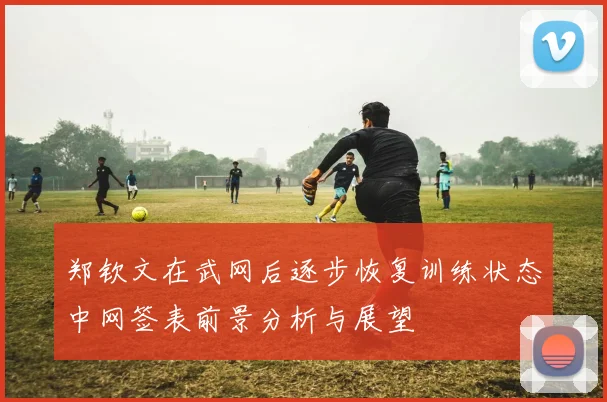 郑钦文在武网后逐步恢复训练状态中网签表前景分析与展望
