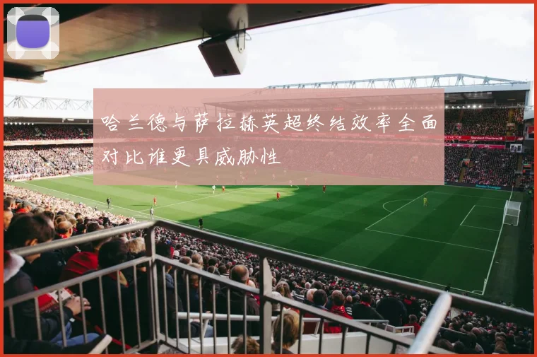 哈兰德与萨拉赫英超终结效率全面对比谁更具威胁性