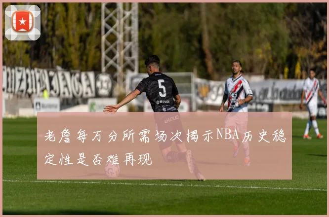 老詹每万分所需场次揭示NBA历史稳定性是否难再现