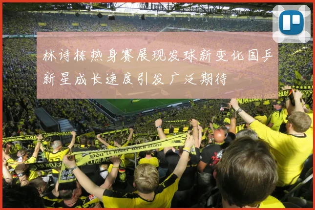 林诗栋热身赛展现发球新变化国乒新星成长速度引发广泛期待