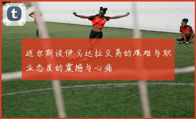 迈尔斯谈伊戈达拉交易的艰难与职业态度的震撼与心痛