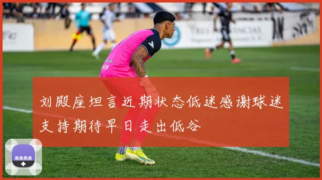 刘殿座坦言近期状态低迷感谢球迷支持期待早日走出低谷
