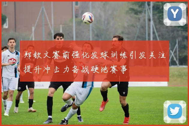 郑钦文赛前强化发球训练引发关注提升冲击力备战硬地赛事