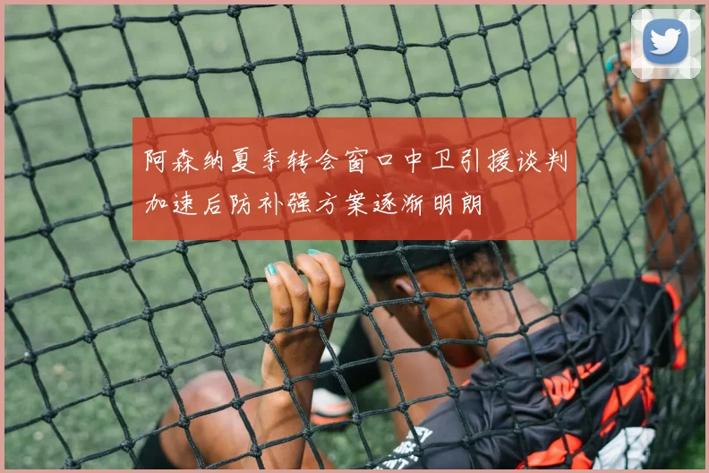阿森纳夏季转会窗口中卫引援谈判加速后防补强方案逐渐明朗