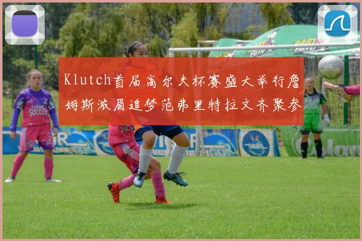 Klutch首届高尔夫杯赛盛大举行詹姆斯浓眉追梦范弗里特拉文齐聚参赛