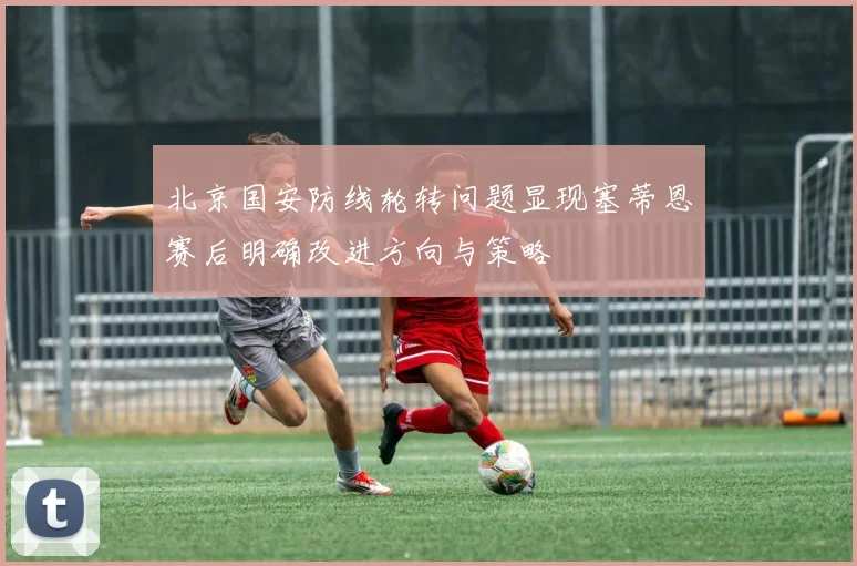 北京国安防线轮转问题显现塞蒂恩赛后明确改进方向与策略