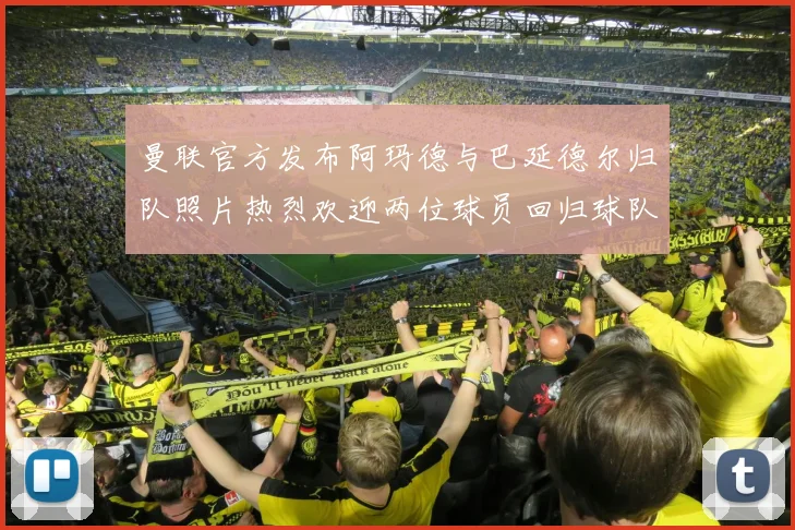 曼联官方发布阿玛德与巴延德尔归队照片热烈欢迎两位球员回归球队